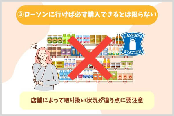 ③ローソンに行けば必ず購入できるとは限らない